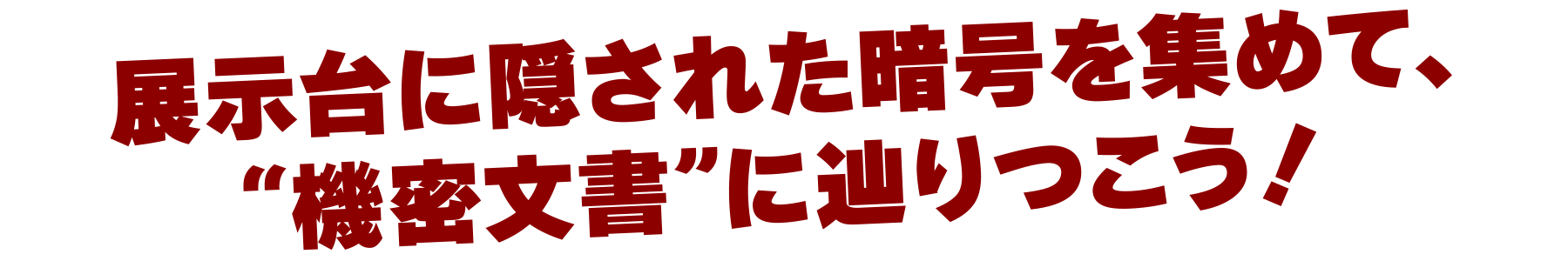 展示台に隠された暗号を集めて、“機密文書”に辿りつこう！