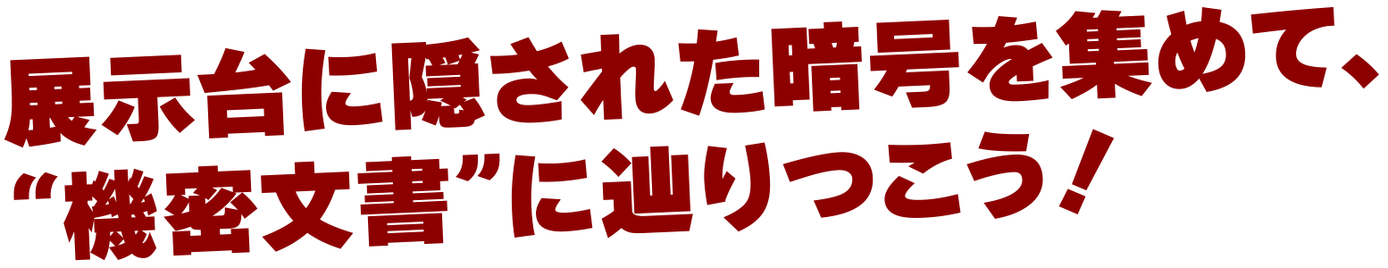 展示台に隠された暗号を集めて、“機密文書”に辿りつこう！